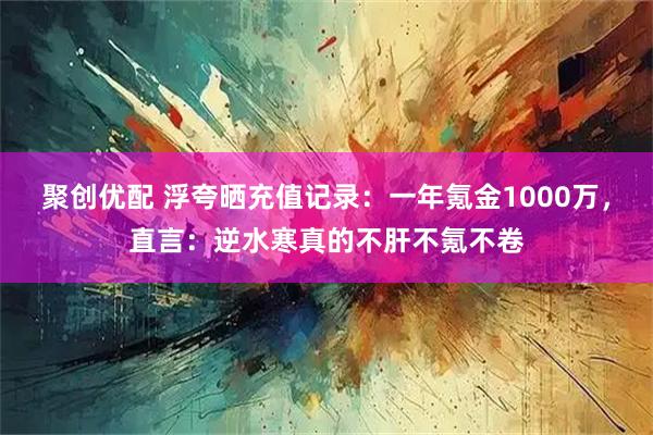 聚创优配 浮夸晒充值记录：一年氪金1000万，直言：逆水寒真的不肝不氪不卷