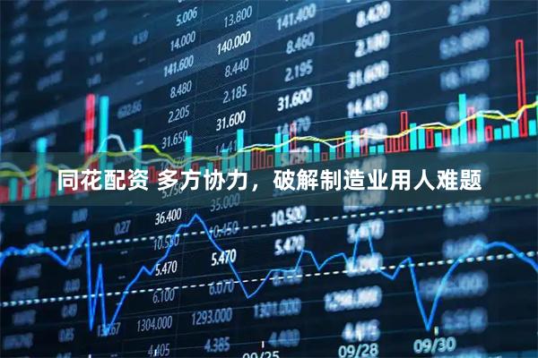 同花配资 多方协力，破解制造业用人难题
