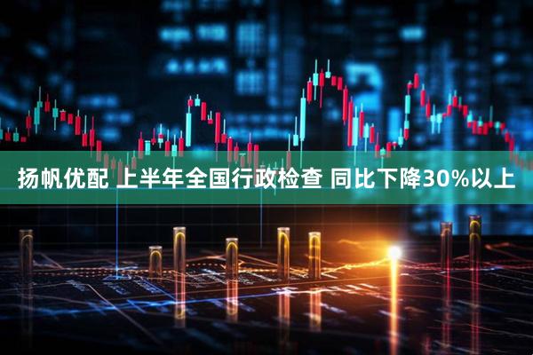 扬帆优配 上半年全国行政检查 同比下降30%以上
