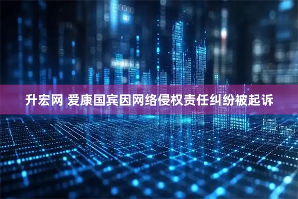 升宏网 爱康国宾因网络侵权责任纠纷被起诉