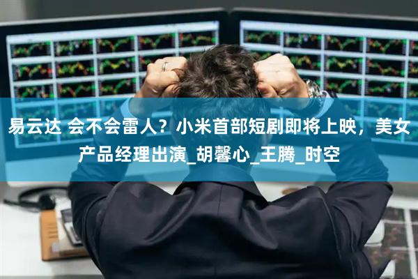易云达 会不会雷人？小米首部短剧即将上映，美女产品经理出演_胡馨心_王腾_时空