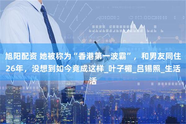 旭阳配资 她被称为“香港第一波霸”，和男友同住26年，没想到如今竟成这样_叶子楣_吕锡照_生活