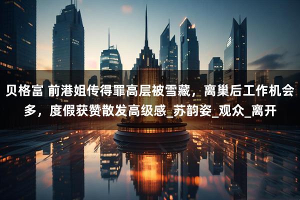 贝格富 前港姐传得罪高层被雪藏，离巢后工作机会多，度假获赞散发高级感_苏韵姿_观众_离开