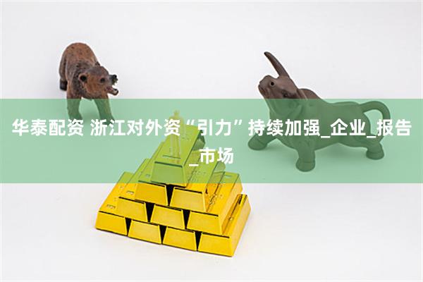 华泰配资 浙江对外资“引力”持续加强_企业_报告_市场