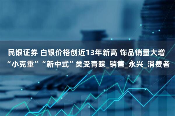 民银证券 白银价格创近13年新高 饰品销量大增 “小克重”“新中式”类受青睐_销售_永兴_消费者