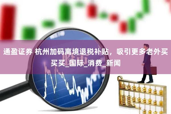 通盈证券 杭州加码离境退税补贴，吸引更多老外买买买_国际_消费_新闻