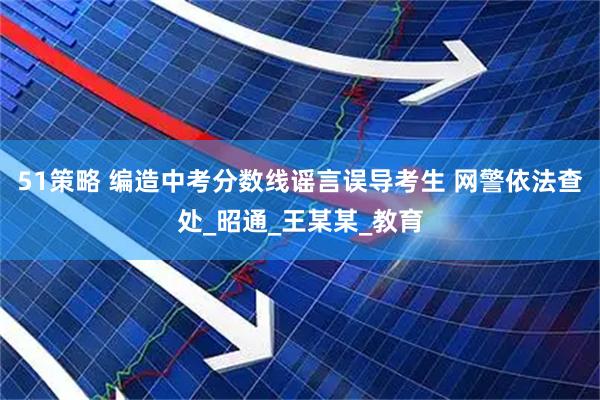 51策略 编造中考分数线谣言误导考生 网警依法查处_昭通_王某某_教育