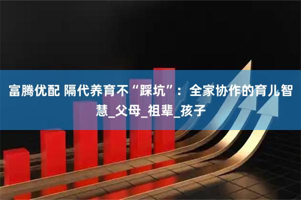 富腾优配 隔代养育不“踩坑”：全家协作的育儿智慧_父母_祖辈_孩子