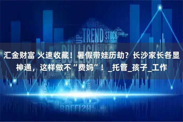 汇金财富 火速收藏！暑假带娃历劫？长沙家长各显神通，这样做不“费妈”！_托管_孩子_工作
