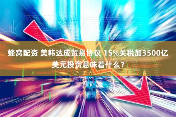 蜂窝配资 美韩达成贸易协议 15%关税加3500亿美元投资意味着什么？