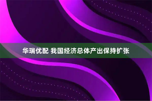 华瑞优配 我国经济总体产出保持扩张