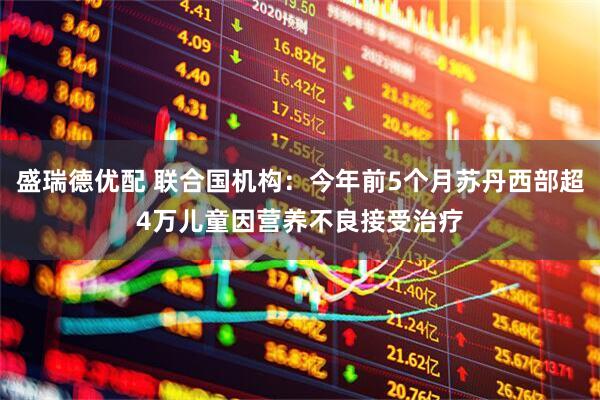 盛瑞德优配 联合国机构：今年前5个月苏丹西部超4万儿童因营养不良接受治疗