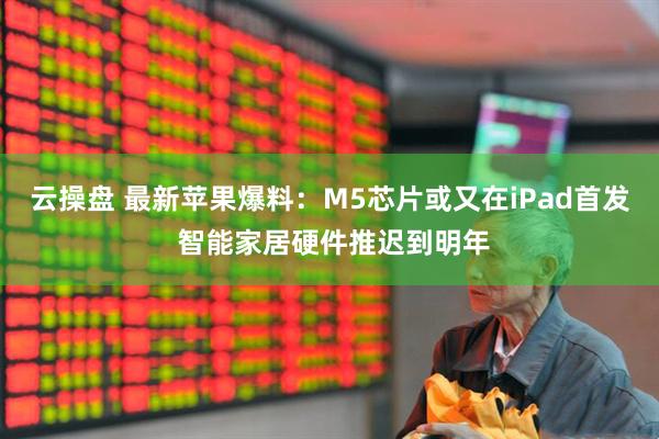 云操盘 最新苹果爆料：M5芯片或又在iPad首发 智能家居硬件推迟到明年
