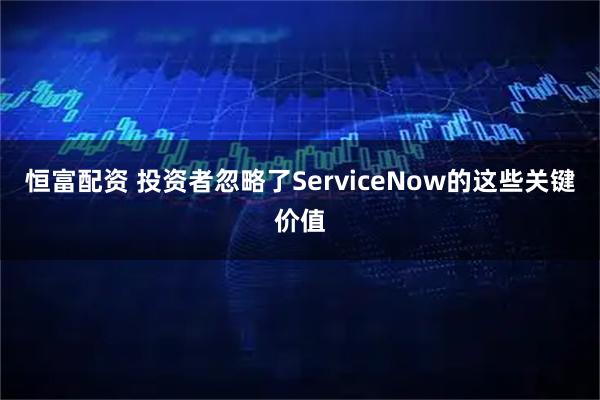 恒富配资 投资者忽略了ServiceNow的这些关键价值
