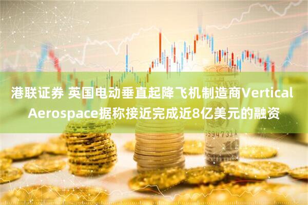 港联证券 英国电动垂直起降飞机制造商Vertical Aerospace据称接近完成近8亿美元的融资