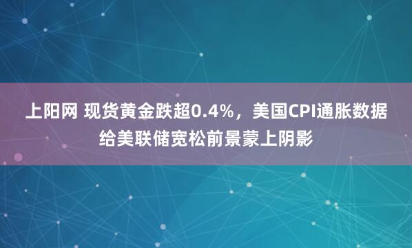 上阳网 现货黄金跌超0.4%，美国CPI通胀数据给美联储宽松前景蒙上阴影