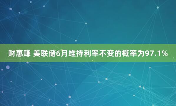 财惠赚 美联储6月维持利率不变的概率为97.1%