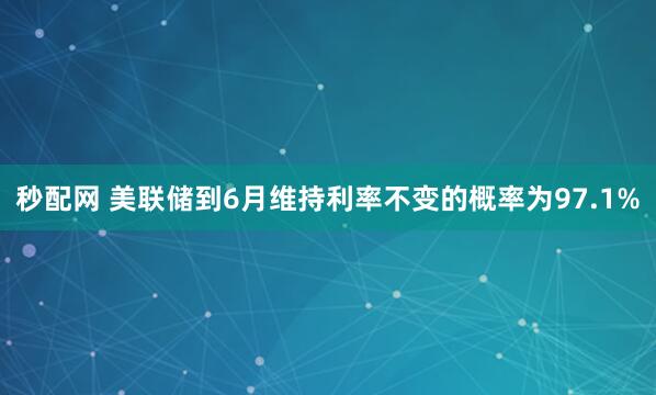 秒配网 美联储到6月维持利率不变的概率为97.1%