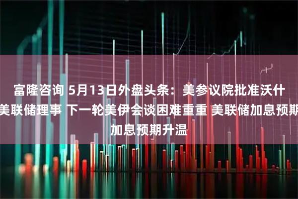 富隆咨询 5月13日外盘头条：美参议院批准沃什出任美联储理事 下一轮美伊会谈困难重重 美联储加息预期升温