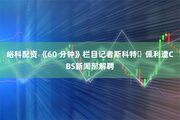 峪科配资 《60 分钟》栏目记者斯科特・佩利遭CBS新闻部解聘