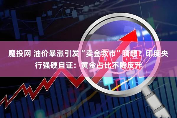 魔投网 油价暴涨引发“卖金救市”猜想？印度央行强硬自证：黄金占比不降反升