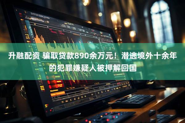 升融配资 骗取贷款890余万元！潜逃境外十余年的犯罪嫌疑人被押解回国