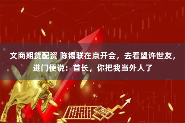文商期货配资 陈锡联在京开会，去看望许世友，进门便说：首长，你把我当外人了