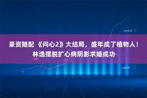 豪资随配 《问心2》大结局，盛年成了植物人！林逸摆脱扩心病阴影求婚成功