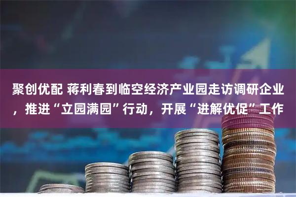 聚创优配 蒋利春到临空经济产业园走访调研企业，推进“立园满园”行动，开展“进解优促”工作