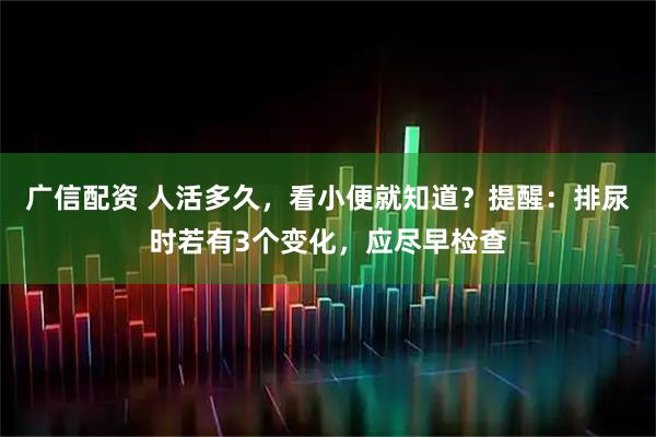 广信配资 人活多久，看小便就知道？提醒：排尿时若有3个变化，应尽早检查