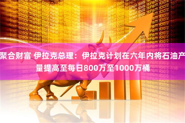 聚合财富 伊拉克总理：伊拉克计划在六年内将石油产量提高至每日800万至1000万桶