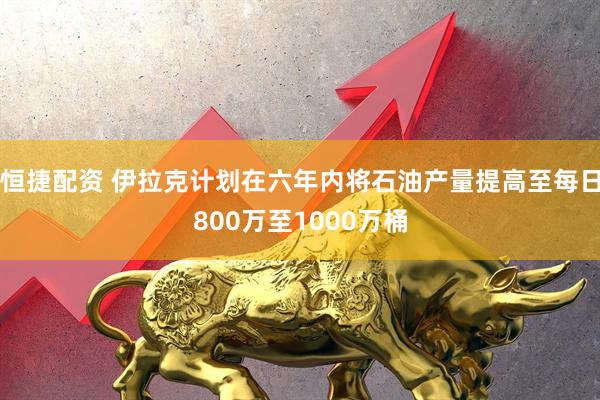 恒捷配资 伊拉克计划在六年内将石油产量提高至每日800万至1000万桶