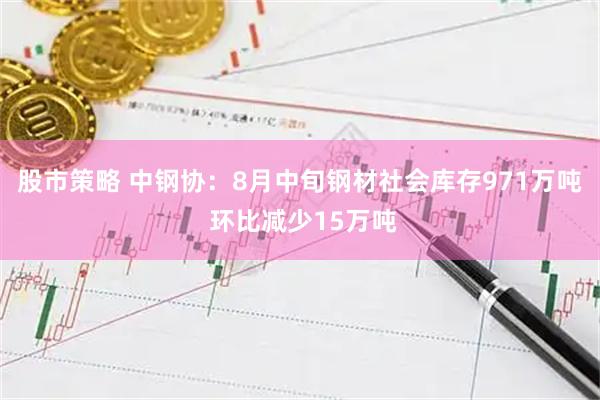 股市策略 中钢协：8月中旬钢材社会库存971万吨 环比减少15万吨