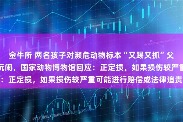 金牛所 两名孩子对濒危动物标本“又踢又抓”父亲不制止反而跟着一起玩闹，国家动物博物馆回应：正定损，如果损伤较严重可能进行赔偿或法律追责