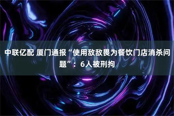 中联亿配 厦门通报“使用敌敌畏为餐饮门店消杀问题”：6人被刑拘